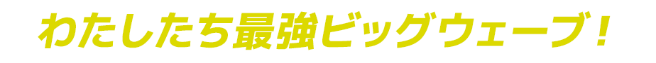 わたしたち最強ビッグウェーブ！